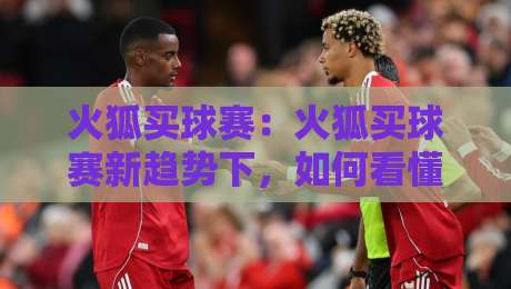 火狐买球赛：火狐买球赛新趋势下，如何看懂赛事数据与观赛体验的融合？火狐买球赛-网上热门投球站小球粤语解说高水贴水在线原声解说