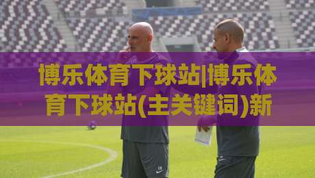 博乐体育下球站|博乐体育下球站(主关键词)新手指南:从界面到实战的顺畅体验-网上热门博球站导航小球粤语解说高水贴水在线