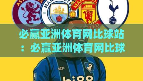 必赢亚洲体育网比球站：必赢亚洲体育网比球站如何重塑2026体育数据体验？(必赢亚洲体育网比球站)三大核心功能拆解-今晚靠谱最火比球站两球半社区排行信号赔率升盘