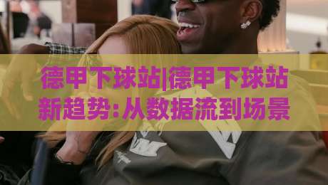 德甲下球站|德甲下球站新趋势:从数据流到场景化预判的进阶之路(德甲下球站)-最大权威网页博球网独赢波胆盘大球分析走地大全