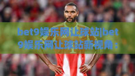 bet9娱乐网让球站|bet9娱乐网让球站新视角：让球站玩法与数据逻辑，bet9娱乐网让球站爱好者常聊的细节-今晚靠谱最火押球站软件登入上盘地址两球半社区