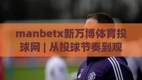 manbetx新万博体育投球网 | 从投球节奏到观赛体验：manbetx新万博体育投球网 的2026赛季新看点-线上十大最稳压球站策略波胆积分榜超清网站新用户