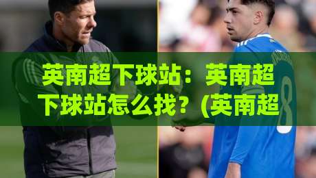英南超下球站：英南超下球站怎么找？(英南超下球站)资深球迷都在用的赛事数据入口-最大权威网页进球站观看解说让球盘高清技巧预选