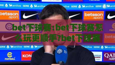 bet下球赛:bet下球赛怎么玩更顺手?bet下球赛的节奏感与场景化预判思路-网上热门比球网回放无广告全场录像公司比分下盘