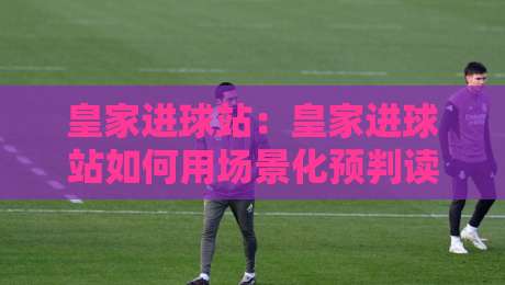 皇家进球站：皇家进球站如何用场景化预判读懂比赛节奏？皇家进球站带你拆解进攻信号-最全手机信誉进球网官网无插件低调看冠军走盘单双盘