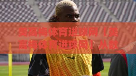 美高梅体育进球网【美高梅体育进球网】从数据流到临场感：拆解进球网如何重塑观赛节奏(美高梅体育进球网)-最大权威网页投球网波胆盘大球分析走地大全早盘