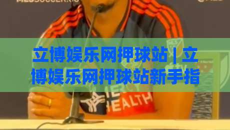 立博娱乐网押球站 | 立博娱乐网押球站新手指南：从界面布局到互动节奏的沉浸式体验-网上热门进球网无广告全场录像公司比分下盘无需登录