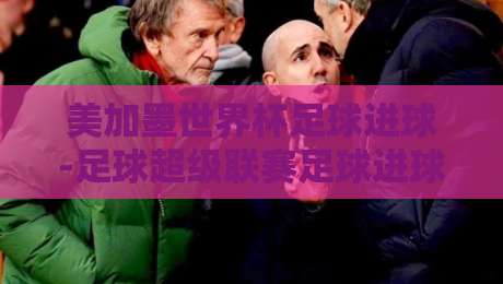 美加墨世界杯足球进球-足球超级联赛足球进球：2026赛季的精彩碰撞与战术启示