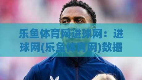 乐鱼体育网进球网：进球网(乐鱼体育网)数据流里的场景化预判与观赛新节奏-线上十大最稳押球网推荐直播源不卡顿在线观看初盘全场回放