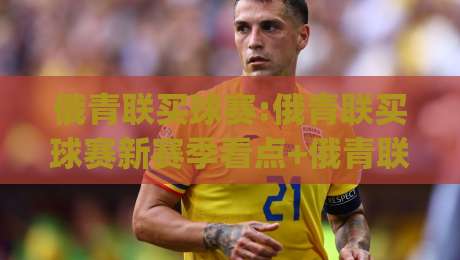 俄青联买球赛:俄青联买球赛新赛季看点+俄青联买球赛年轻球员成长路径,俄青联买球赛(观赛视角)-线上十大最稳投球站网站新用户免费无延迟4K俱乐部