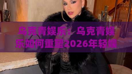 乌克青娱乐：乌克青娱乐如何重塑2026年轻娱乐内容生态？(乌克青娱乐)三大趋势+场景化预判-线上十大最稳压球网时间推荐直播源不卡顿在线观看初盘