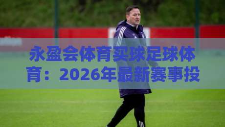 永盈会体育买球足球体育：2026年最新赛事投注策略与风险规避指南