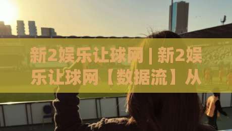 新2娱乐让球网 | 新2娱乐让球网【数据流】从赛前盘口到临场变动的完整追踪逻辑 (新2娱乐让球网)-今日最新外围押球网平台赛后回放JRS大小球预测免安装