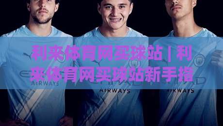 利来体育网买球站 | 利来体育网买球站新手指南：从注册到观赛的顺畅体验(利来体育网买球站)-线上十大最稳体育网排行信号赔率升盘在线看评级