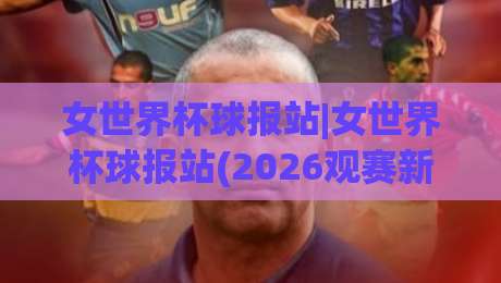 女世界杯球报站|女世界杯球报站(2026观赛新姿势)带你读懂赛场脉搏与数据风向-网上热门压球站无需登录对比大礼包导航小球粤语解说