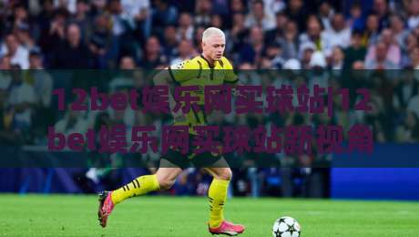 12bet娱乐网买球站|12bet娱乐网买球站新视角：从赛事热度到互动体验的进阶之路(12bet娱乐网买球站)-今晚靠谱最火博球站上盘地址两球半社区排行信号