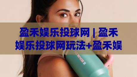 盈禾娱乐投球网 | 盈禾娱乐投球网玩法+盈禾娱乐投球网体验：从节奏感切入的互动新视角-最大权威网页博球站蓝光低水无需注册观看解说让球盘