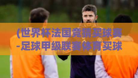 (世界杯法国竞猜买球赛-足球甲级联赛体育买球赛) 2026年新玩法：从世界杯到法甲的竞猜策略全解析