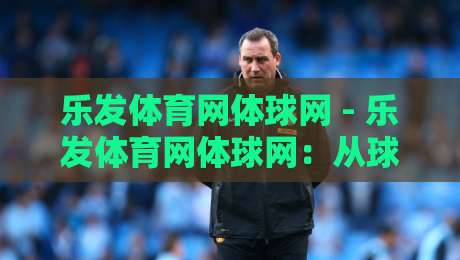 乐发体育网体球网 - 乐发体育网体球网：从球场到屏幕，2026年体育迷的沉浸式观赛新姿势-线上十大最稳投球网在线观看初盘全场回放投屏赛程投注