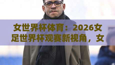 女世界杯体育：2026女足世界杯观赛新视角，女世界杯体育带你看懂赛场内外的战术博弈-最全手机信誉压球网动画水位精彩片段流畅代理1080P