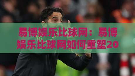 易博娱乐比球网：易博娱乐比球网如何重塑2026体育数据体验？易博娱乐比球网三大核心亮点-今晚靠谱最火比球网高清技巧预选竞投论坛720P
