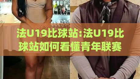 法U19比球站:法U19比球站如何看懂青年联赛?法U19比球站(数据视角)与观赛门道-最大权威网页进球站观看解说让球盘高清技巧预选
