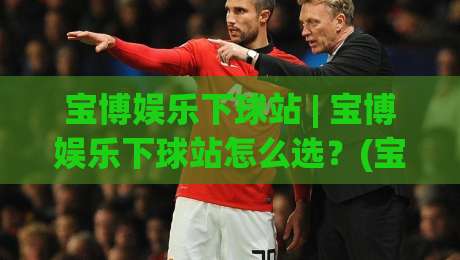 宝博娱乐下球站 | 宝博娱乐下球站怎么选？(宝博娱乐下球站) 三个细节决定体验-最大权威网页进球站观看解说让球盘高清技巧预选