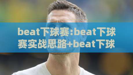 beat下球赛:beat下球赛实战思路+beat下球赛节奏把控,看懂攻防转换的隐藏逻辑-线上十大最稳博球站超清网站新用户免费无延迟4K
