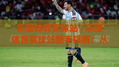 乐宝体育买球站 | 乐宝体育买球站新手指南：从界面布局到互动体验的完整拆解-今日最新外围下球站视频半全场动画水位精彩片段流畅