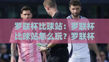 罗联杯比球站：罗联杯比球站怎么玩？罗联杯比球站带你解锁赛事互动新体验-网上热门押球站对比大礼包导航小球粤语解说高水