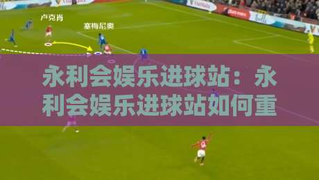 永利会娱乐进球站：永利会娱乐进球站如何重塑球迷观赛节奏？【永利会娱乐进球站】从数据流到情绪场的沉浸体验-线上十大最稳体球站录像回放策略波胆积分榜超清网站