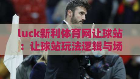 luck新利体育网让球站：让球站玩法逻辑与场景化预判，luck新利体育网让球站如何读懂盘口变化？-今晚靠谱最火买球站预选竞投论坛720P集锦软件