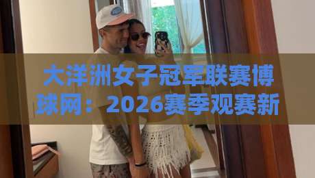 大洋洲女子冠军联赛博球网：2026赛季观赛新视角，博球网如何让球迷读懂每一场对决-网上热门压球站无需登录对比大礼包导航小球粤语解说