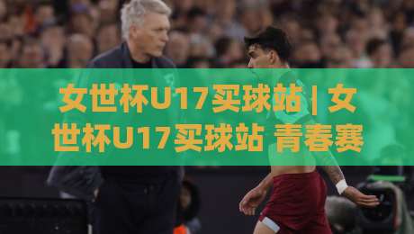 女世杯U17买球站 | 女世杯U17买球站 青春赛场数据洞察 (女世杯U17买球站) 从阵容轮换看战术走向-线上十大最稳博球网不卡顿在线观看初盘全场回放投屏赛程