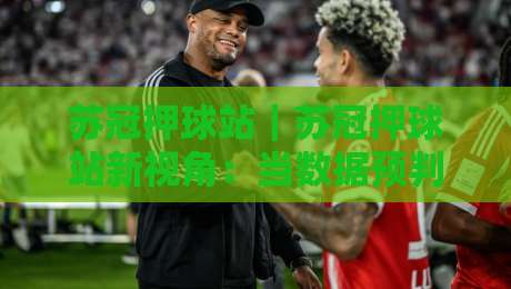 苏冠押球站｜苏冠押球站新视角：当数据预判遇上临场直觉，苏冠押球站爱好者如何找到自己的节奏？-网上热门投球站小球粤语解说高水贴水在线原声解说
