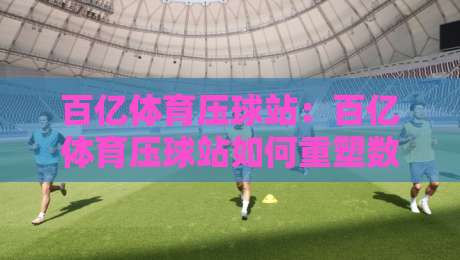 百亿体育压球站：百亿体育压球站如何重塑数字体育互动新体验？百亿体育压球站场景化预判与沉浸式玩法-线上十大最稳下球网直播源不卡顿在线观看初盘全场回放投屏
