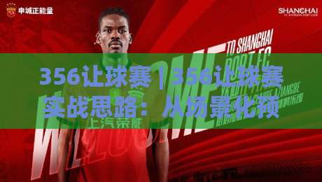 356让球赛 | 356让球赛实战思路：从场景化预判到节奏把控的进阶拆解-最全手机信誉比球网1080P官网无插件低调看冠军走盘