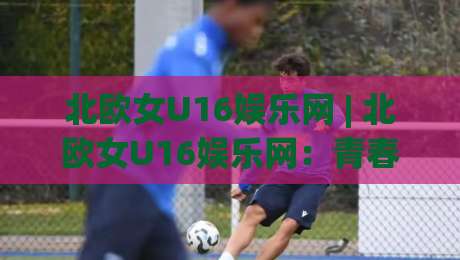 北欧女U16娱乐网 | 北欧女U16娱乐网：青春赛场与成长故事的新窗口-网上热门投球网排名回放无广告全场录像公司比分