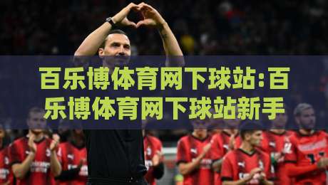 百乐博体育网下球站:百乐博体育网下球站新手指引+百乐博体育网下球站功能亮点,百乐博体育网下球站体验分享-最全手机信誉让球站低调看冠军走盘单双盘独赢波胆盘