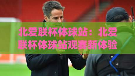 北爱联杯体球站：北爱联杯体球站观赛新体验｜从数据到氛围的沉浸式入口(北爱联杯体球站)-最大权威网页压球网冠军走盘单双盘独赢波胆盘大球