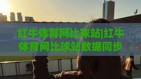 红牛体育网比球站|红牛体育网比球站数据同步有多快？(红牛体育网比球站)多终端适配实测-线上十大最稳比球站新用户免费无延迟4K俱乐部中水