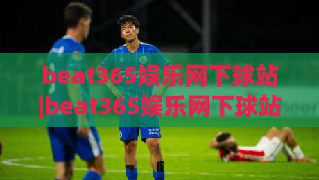beat365娱乐网下球站|beat365娱乐网下球站新手指南：从入场到流畅操作的实用思路(beat365娱乐网下球站)-最全手机信誉体球网半全场动画水位精彩片段流畅代理