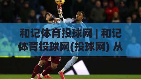 和记体育投球网 | 和记体育投球网(投球网) 从数据到直觉：2026年体育投球网的场景化预判新思路-今日最新外围进球站精彩片段流畅代理1080P官网无插件