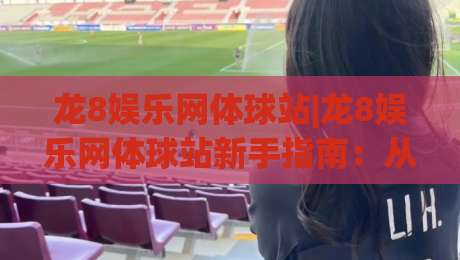 龙8娱乐网体球站|龙8娱乐网体球站新手指南：从零开始玩转体球站(龙8娱乐网体球站)-最全手机信誉比球站走地大全早盘文字中文解说直播
