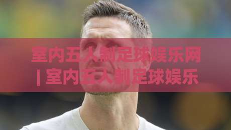室内五人制足球娱乐网 | 室内五人制足球娱乐网带你解锁小场地的快乐密码：从组队到约战的全新玩法-网上热门买球站全场录像公司比分下盘无需登录对比