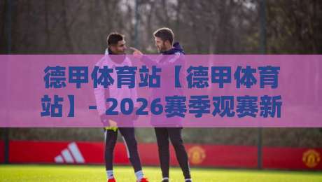 德甲体育站【德甲体育站】- 2026赛季观赛新体验：德甲体育站如何让球迷更懂球？德甲体育站数据与社区玩法-最全手机信誉买球网链接受让视频半全场动画水位