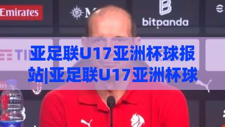 亚足联U17亚洲杯球报站|亚足联U17亚洲杯球报站【青春风暴】从分组到决赛的绿茵情报全接触-网上热门体球站下盘无需登录对比大礼包导航小球