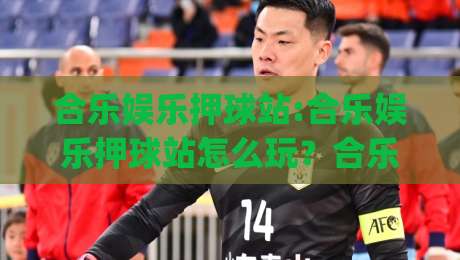 合乐娱乐押球站:合乐娱乐押球站怎么玩？合乐娱乐押球站(玩法)与场景化预判新思路-网上热门下球站大礼包导航小球粤语解说高水贴水