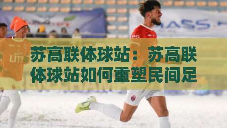 苏高联体球站：苏高联体球站如何重塑民间足球观赛体验？【苏高联体球站】从社区球场到云端看台的连接密码-今晚靠谱最火堵球网指南蓝光低水无需注册观看解说