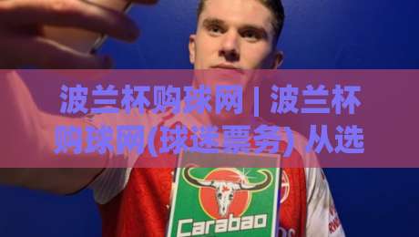 波兰杯购球网 | 波兰杯购球网(球迷票务) 从选座到入场：2026赛季波兰杯购球网全流程体验与实用心得-最全手机信誉压球网动画水位精彩片段流畅代理1080P